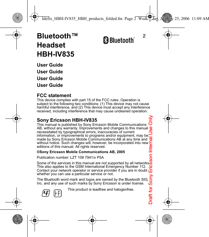Draft for Sony Ericsson Internal Use Only2Bluetooth™ Headset         HBH-IV835User GuideUser GuideUser GuideUser GuideFCC statementThis device complies with part 15 of the FCC rules. Operation is subject to the following two conditions: (1) This device may not cause harmful interference, and (2) This device must accept any interference received, including interference that may cause undesired operation.Sony Ericsson HBH-IV835This manual is published by Sony Ericsson Mobile Communications AB, without any warranty. Improvements and changes to this manual necessitated by typographical errors, inaccuracies of current information, or improvements to programs and/or equipment, may be made by Sony Ericsson Mobile Communications AB at any time and without notice. Such changes will, however, be incorporated into new editions of this manual. All rights reserved.©Sony Ericsson Mobile Communications AB, 2005Publication number: LZT 108 7941/x P5ASome of the services in this manual are not supported by all networks. This also applies to the GSM International Emergency Number 112. Contact your network operator or service provider if you are in doubt whether you can use a particular service or not.The Bluetooth word mark and logos are owned by the Bluetooth SIG, Inc. and any use of such marks by Sony Ericsson is under license.This product is leadfree and halogenfree.Idefix_HBH-IV835_HBH_products_folded.fm  Page 2  Wednesday, January 25, 2006  11:09 AM