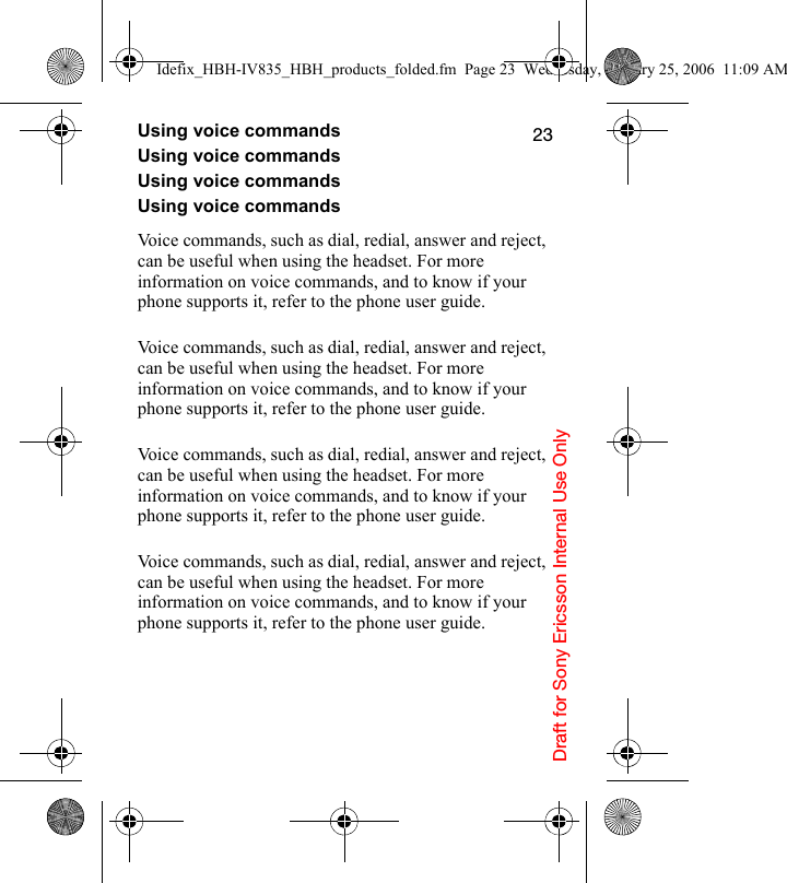 Draft for Sony Ericsson Internal Use Only23Using voice commandsUsing voice commandsUsing voice commandsUsing voice commandsVoice commands, such as dial, redial, answer and reject, can be useful when using the headset. For more information on voice commands, and to know if your phone supports it, refer to the phone user guide.Voice commands, such as dial, redial, answer and reject, can be useful when using the headset. For more information on voice commands, and to know if your phone supports it, refer to the phone user guide.Voice commands, such as dial, redial, answer and reject, can be useful when using the headset. For more information on voice commands, and to know if your phone supports it, refer to the phone user guide.Voice commands, such as dial, redial, answer and reject, can be useful when using the headset. For more information on voice commands, and to know if your phone supports it, refer to the phone user guide.Idefix_HBH-IV835_HBH_products_folded.fm  Page 23  Wednesday, January 25, 2006  11:09 AM