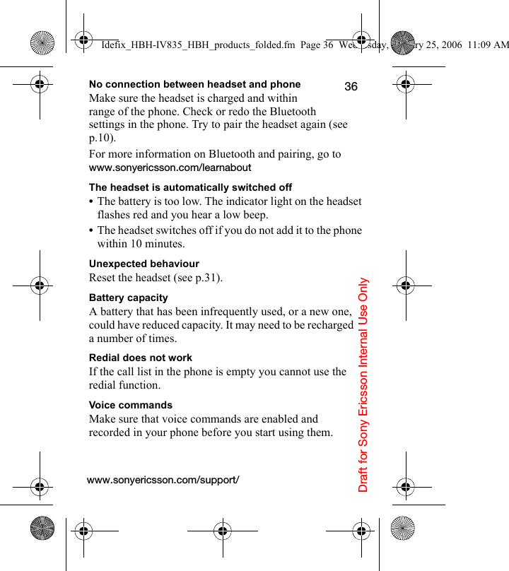 Draft for Sony Ericsson Internal Use Only36No connection between headset and phoneMake sure the headset is charged and within range of the phone. Check or redo the Bluetooth settings in the phone. Try to pair the headset again (see p.10).For more information on Bluetooth and pairing, go to www.sonyericsson.com/learnaboutThe headset is automatically switched off•The battery is too low. The indicator light on the headset flashes red and you hear a low beep.•The headset switches off if you do not add it to the phone within 10 minutes.Unexpected behaviourReset the headset (see p.31).Battery capacityA battery that has been infrequently used, or a new one, could have reduced capacity. It may need to be recharged a number of times.Redial does not workIf the call list in the phone is empty you cannot use the  redial function.Voice commandsMake sure that voice commands are enabled and recorded in your phone before you start using them.www.sonyericsson.com/support/Idefix_HBH-IV835_HBH_products_folded.fm  Page 36  Wednesday, January 25, 2006  11:09 AM