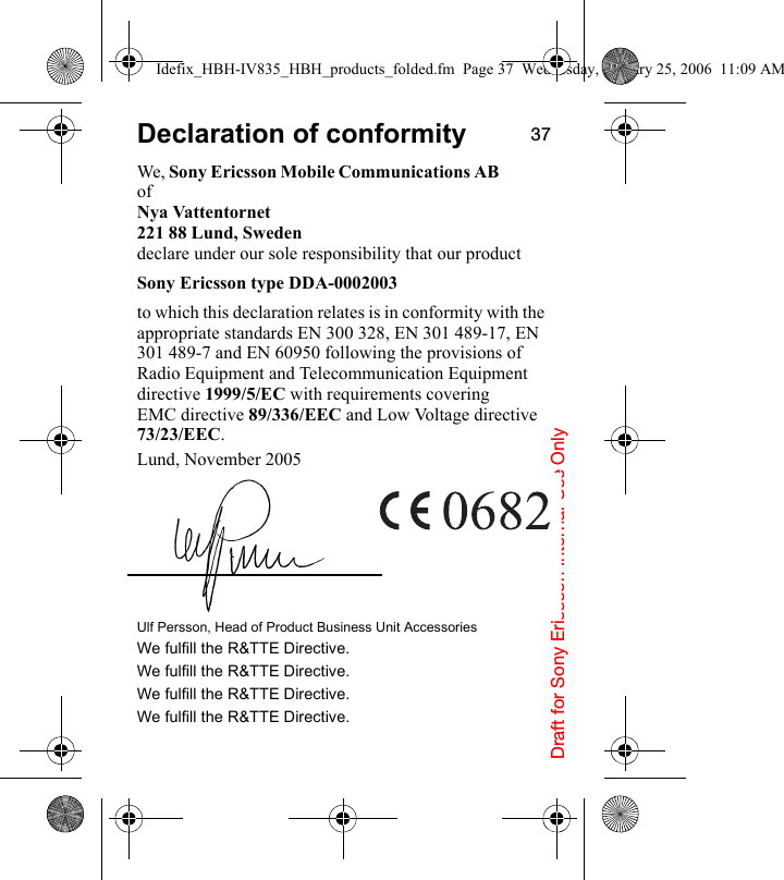 Draft for Sony Ericsson Internal Use Only37Declaration of conformityWe, Sony Ericsson Mobile Communications AB ofNya Vattentornet221 88 Lund, Swedendeclare under our sole responsibility that our product Sony Ericsson type DDA-0002003to which this declaration relates is in conformity with the appropriate standards EN 300 328, EN 301 489-17, EN 301 489-7 and EN 60950 following the provisions of Radio Equipment and Telecommunication Equipment directive 1999/5/EC with requirements covering EMC directive 89/336/EEC and Low Voltage directive 73/23/EEC.Lund, November 2005Ulf Persson, Head of Product Business Unit AccessoriesWe fulfill the R&amp;TTE Directive.We fulfill the R&amp;TTE Directive.We fulfill the R&amp;TTE Directive.We fulfill the R&amp;TTE Directive.Idefix_HBH-IV835_HBH_products_folded.fm  Page 37  Wednesday, January 25, 2006  11:09 AM