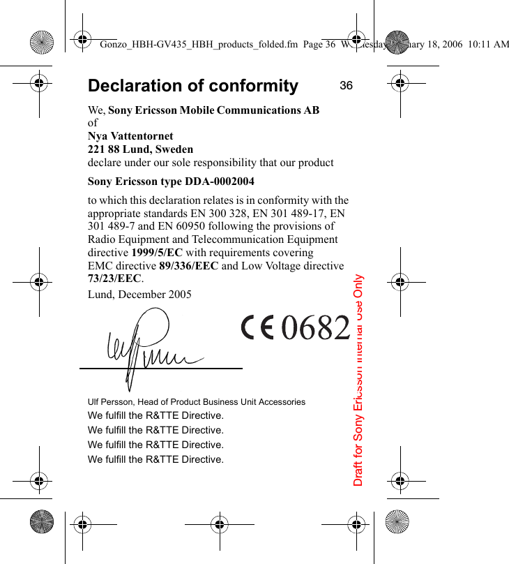 Draft for Sony Ericsson Internal Use Only36Declaration of conformityWe, Sony Ericsson Mobile Communications AB ofNya Vattentornet221 88 Lund, Swedendeclare under our sole responsibility that our product Sony Ericsson type DDA-0002004to which this declaration relates is in conformity with the appropriate standards EN 300 328, EN 301 489-17, EN 301 489-7 and EN 60950 following the provisions of Radio Equipment and Telecommunication Equipment directive 1999/5/EC with requirements covering EMC directive 89/336/EEC and Low Voltage directive 73/23/EEC.Lund, December 2005Ulf Persson, Head of Product Business Unit AccessoriesWe fulfill the R&amp;TTE Directive.We fulfill the R&amp;TTE Directive.We fulfill the R&amp;TTE Directive.We fulfill the R&amp;TTE Directive.Gonzo_HBH-GV435_HBH_products_folded.fm  Page 36  Wednesday, January 18, 2006  10:11 AM