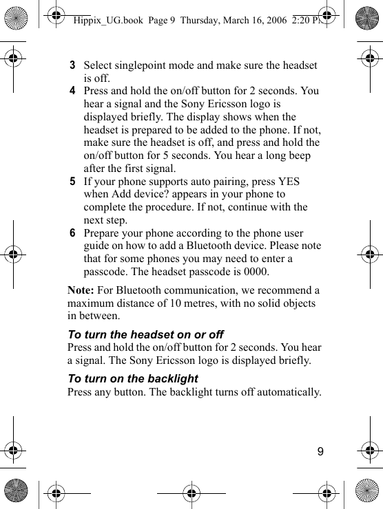 93Select singlepoint mode and make sure the headset is off.4Press and hold the on/off button for 2 seconds. You hear a signal and the Sony Ericsson logo is displayed briefly. The display shows when the headset is prepared to be added to the phone. If not, make sure the headset is off, and press and hold the on/off button for 5 seconds. You hear a long beep after the first signal.5If your phone supports auto pairing, press YES when Add device? appears in your phone to complete the procedure. If not, continue with the next step.6Prepare your phone according to the phone user guide on how to add a Bluetooth device. Please note that for some phones you may need to enter a passcode. The headset passcode is 0000.Note: For Bluetooth communication, we recommend a maximum distance of 10 metres, with no solid objects in between.To turn the headset on or offPress and hold the on/off button for 2 seconds. You hear a signal. The Sony Ericsson logo is displayed briefly.To turn on the backlightPress any button. The backlight turns off automatically.Hippix_UG.book  Page 9  Thursday, March 16, 2006  2:20 PM