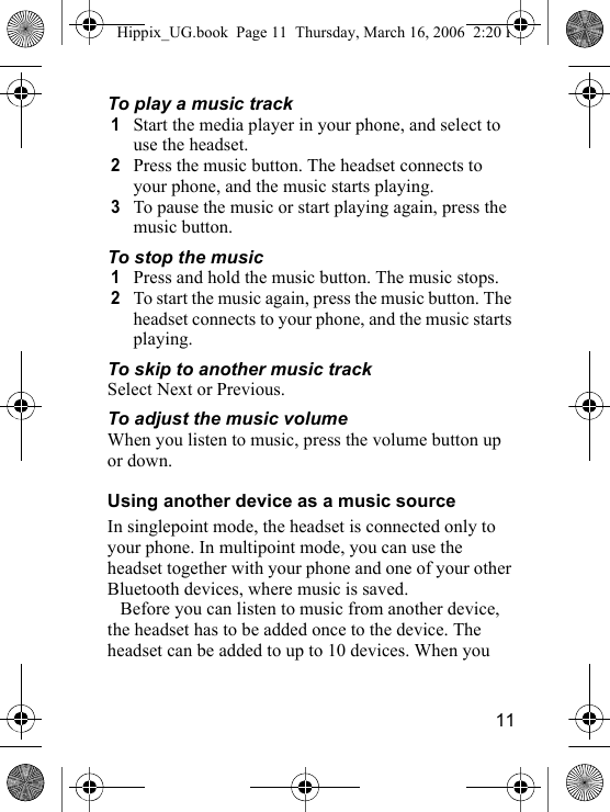 11To play a music track1Start the media player in your phone, and select to use the headset.2Press the music button. The headset connects to your phone, and the music starts playing.3To pause the music or start playing again, press the music button.To stop the music1Press and hold the music button. The music stops.2To start the music again, press the music button. The headset connects to your phone, and the music starts playing.To skip to another music trackSelect Next or Previous.To adjust the music volumeWhen you listen to music, press the volume button up or down.Using another device as a music sourceIn singlepoint mode, the headset is connected only to your phone. In multipoint mode, you can use the headset together with your phone and one of your other Bluetooth devices, where music is saved.Before you can listen to music from another device, the headset has to be added once to the device. The headset can be added to up to 10 devices. When you Hippix_UG.book  Page 11  Thursday, March 16, 2006  2:20 PM