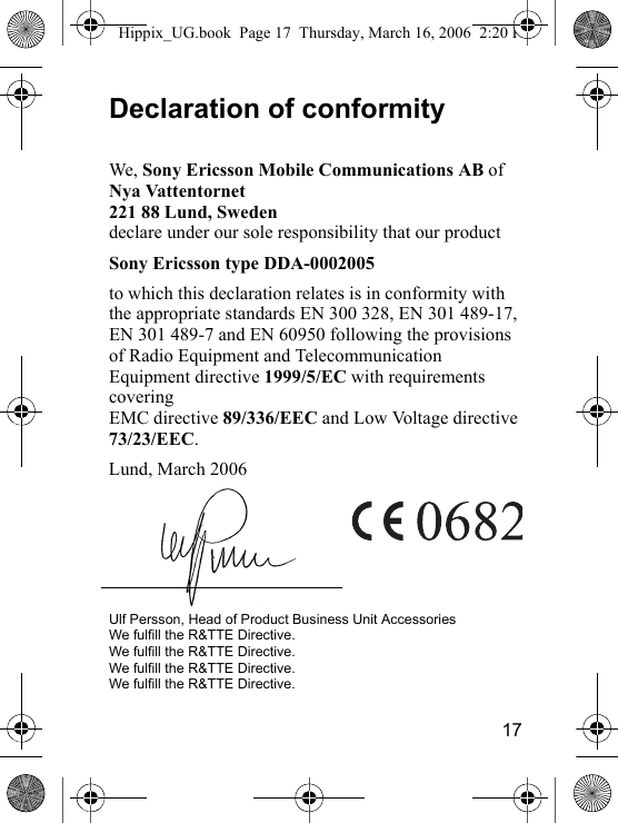 17Declaration of conformityWe, Sony Ericsson Mobile Communications AB ofNya Vattentornet221 88 Lund, Swedendeclare under our sole responsibility that our product Sony Ericsson type DDA-0002005to which this declaration relates is in conformity with the appropriate standards EN 300 328, EN 301 489-17, EN 301 489-7 and EN 60950 following the provisions of Radio Equipment and Telecommunication Equipment directive 1999/5/EC with requirements covering EMC directive 89/336/EEC and Low Voltage directive 73/23/EEC.Lund, March 2006Ulf Persson, Head of Product Business Unit AccessoriesWe fulfill the R&amp;TTE Directive.We fulfill the R&amp;TTE Directive.We fulfill the R&amp;TTE Directive.We fulfill the R&amp;TTE Directive.Hippix_UG.book  Page 17  Thursday, March 16, 2006  2:20 PM
