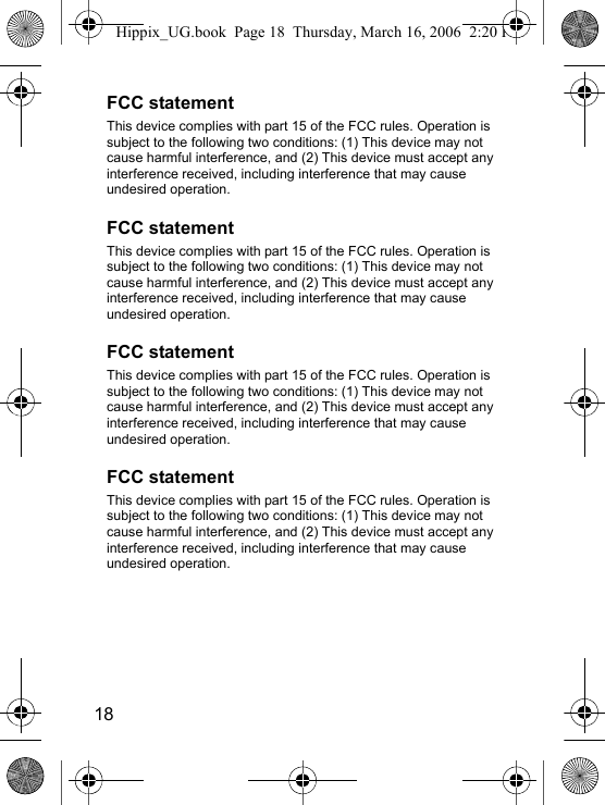 18FCC statementThis device complies with part 15 of the FCC rules. Operation issubject to the following two conditions: (1) This device may not cause harmful interference, and (2) This device must accept any interference received, including interference that may cause undesired operation.FCC statementThis device complies with part 15 of the FCC rules. Operation issubject to the following two conditions: (1) This device may not cause harmful interference, and (2) This device must accept any interference received, including interference that may cause undesired operation.FCC statementThis device complies with part 15 of the FCC rules. Operation issubject to the following two conditions: (1) This device may not cause harmful interference, and (2) This device must accept any interference received, including interference that may cause undesired operation.FCC statementThis device complies with part 15 of the FCC rules. Operation issubject to the following two conditions: (1) This device may not cause harmful interference, and (2) This device must accept any interference received, including interference that may cause undesired operation.Hippix_UG.book  Page 18  Thursday, March 16, 2006  2:20 PM