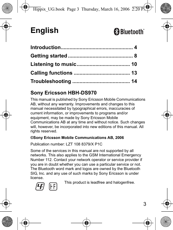 3EnglishIntroduction.................................................. 4Getting started ............................................. 8Listening to music..................................... 10Calling functions ....................................... 13Troubleshooting ........................................ 14Sony Ericsson HBH-DS970This manual is published by Sony Ericsson Mobile Communications AB, without any warranty. Improvements and changes to this manual necessitated by typographical errors, inaccuracies of current information, or improvements to programs and/or equipment, may be made by Sony Ericsson Mobile Communications AB at any time and without notice. Such changes will, however, be incorporated into new editions of this manual. All rights reserved.©Sony Ericsson Mobile Communications AB, 2006Publication number: LZT 108 8379/X P1CSome of the services in this manual are not supported by all networks. This also applies to the GSM International Emergency Number 112. Contact your network operator or service provider if you are in doubt whether you can use a particular service or not.The Bluetooth word mark and logos are owned by the Bluetooth SIG, Inc. and any use of such marks by Sony Ericsson is under license.This product is leadfree and halogenfree.Hippix_UG.book  Page 3  Thursday, March 16, 2006  2:20 PM