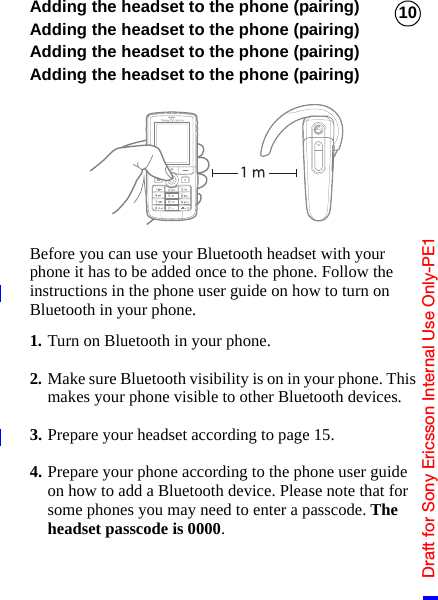 Draft for Sony Ericsson Internal Use Only-PE110Adding the headset to the phone (pairing)Adding the headset to the phone (pairing)Adding the headset to the phone (pairing)Adding the headset to the phone (pairing)Before you can use your Bluetooth headset with your phone it has to be added once to the phone. Follow the instructions in the phone user guide on how to turn on Bluetooth in your phone.1. Turn on Bluetooth in your phone.2. Make sure Bluetooth visibility is on in your phone. This makes your phone visible to other Bluetooth devices.3. Prepare your headset according to page 15.4. Prepare your phone according to the phone user guide on how to add a Bluetooth device. Please note that for some phones you may need to enter a passcode. The headset passcode is 0000.