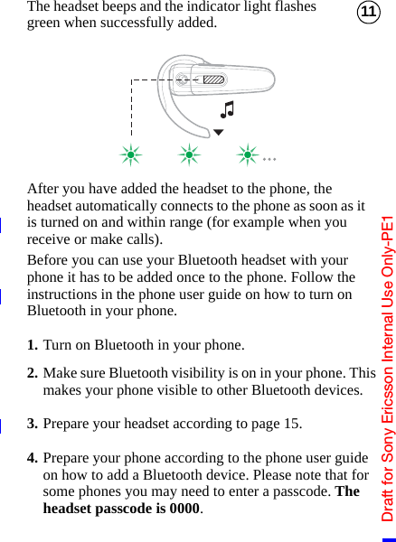 Draft for Sony Ericsson Internal Use Only-PE111The headset beeps and the indicator light flashes green when successfully added.After you have added the headset to the phone, the headset automatically connects to the phone as soon as it is turned on and within range (for example when you receive or make calls).Before you can use your Bluetooth headset with your phone it has to be added once to the phone. Follow the instructions in the phone user guide on how to turn on Bluetooth in your phone.1. Turn on Bluetooth in your phone.2. Make sure Bluetooth visibility is on in your phone. This makes your phone visible to other Bluetooth devices.3. Prepare your headset according to page 15.4. Prepare your phone according to the phone user guide on how to add a Bluetooth device. Please note that for some phones you may need to enter a passcode. The headset passcode is 0000.