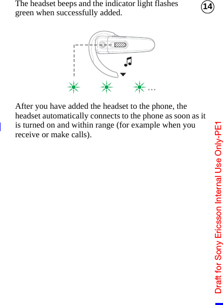 Draft for Sony Ericsson Internal Use Only-PE114The headset beeps and the indicator light flashes green when successfully added.After you have added the headset to the phone, the headset automatically connects to the phone as soon as it is turned on and within range (for example when you receive or make calls).