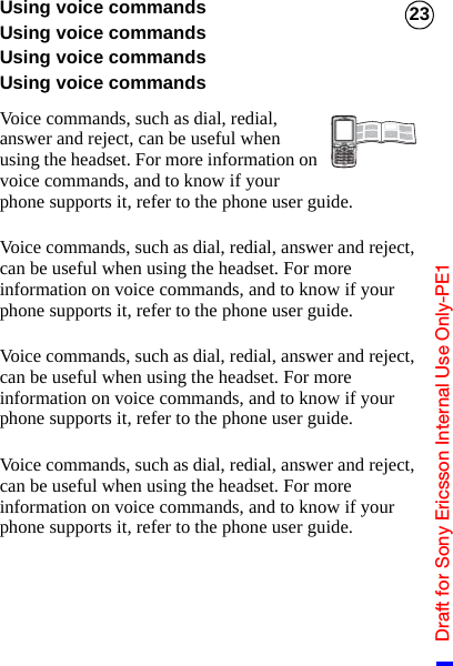 Draft for Sony Ericsson Internal Use Only-PE123Using voice commandsUsing voice commandsUsing voice commandsUsing voice commandsVoice commands, such as dial, redial, answer and reject, can be useful when using the headset. For more information on voice commands, and to know if your phone supports it, refer to the phone user guide.Voice commands, such as dial, redial, answer and reject, can be useful when using the headset. For more information on voice commands, and to know if your phone supports it, refer to the phone user guide.Voice commands, such as dial, redial, answer and reject, can be useful when using the headset. For more information on voice commands, and to know if your phone supports it, refer to the phone user guide.Voice commands, such as dial, redial, answer and reject, can be useful when using the headset. For more information on voice commands, and to know if your phone supports it, refer to the phone user guide.