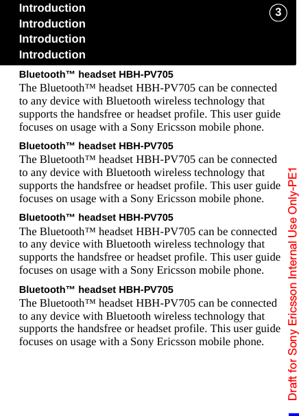 Draft for Sony Ericsson Internal Use Only-PE13IntroductionIntroductionIntroductionIntroductionBluetooth™ headset HBH-PV705The Bluetooth™ headset HBH-PV705 can be connected to any device with Bluetooth wireless technology that supports the handsfree or headset profile. This user guide focuses on usage with a Sony Ericsson mobile phone.Bluetooth™ headset HBH-PV705The Bluetooth™ headset HBH-PV705 can be connected to any device with Bluetooth wireless technology that supports the handsfree or headset profile. This user guide focuses on usage with a Sony Ericsson mobile phone.Bluetooth™ headset HBH-PV705The Bluetooth™ headset HBH-PV705 can be connected to any device with Bluetooth wireless technology that supports the handsfree or headset profile. This user guide focuses on usage with a Sony Ericsson mobile phone.Bluetooth™ headset HBH-PV705The Bluetooth™ headset HBH-PV705 can be connected to any device with Bluetooth wireless technology that supports the handsfree or headset profile. This user guide focuses on usage with a Sony Ericsson mobile phone.
