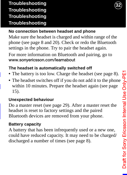 Draft for Sony Ericsson Internal Use Only-PE132TroubleshootingTroubleshootingTroubleshootingTroubleshootingNo connection between headset and phoneMake sure the headset is charged and within range of the phone (see page 8 and 20). Check or redo the Bluetooth settings in the phone. Try to pair the headset again.For more information on Bluetooth and pairing, go to www.sonyericsson.com/learnaboutThe headset is automatically switched off•The battery is too low. Charge the headset (see page 8).•The headset switches off if you do not add it to the phone within 10 minutes. Prepare the headset again (see page 15).Unexpected behaviourDo a master reset (see page 29). After a master reset the headset is reset to factory settings and the paired Bluetooth devices are removed from your phone.Battery capacityA battery that has been infrequently used or a new one, could have reduced capacity. It may need to be charged/discharged a number of times (see page 8).