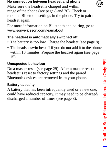 Draft for Sony Ericsson Internal Use Only-PE133No connection between headset and phoneMake sure the headset is charged and within range of the phone (see page 8 and 20). Check or redo the Bluetooth settings in the phone. Try to pair the headset again.For more information on Bluetooth and pairing, go to www.sonyericsson.com/learnaboutThe headset is automatically switched off•The battery is too low. Charge the headset (see page 8).•The headset switches off if you do not add it to the phone within 10 minutes. Prepare the headset again (see page 15).Unexpected behaviourDo a master reset (see page 29). After a master reset the headset is reset to factory settings and the paired Bluetooth devices are removed from your phone.Battery capacityA battery that has been infrequently used or a new one, could have reduced capacity. It may need to be charged/discharged a number of times (see page 8).