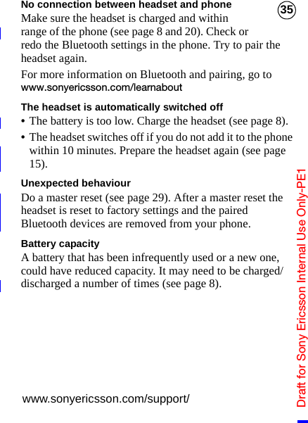 Draft for Sony Ericsson Internal Use Only-PE135No connection between headset and phoneMake sure the headset is charged and within range of the phone (see page 8 and 20). Check or redo the Bluetooth settings in the phone. Try to pair the headset again.For more information on Bluetooth and pairing, go to www.sonyericsson.com/learnaboutThe headset is automatically switched off•The battery is too low. Charge the headset (see page 8).•The headset switches off if you do not add it to the phone within 10 minutes. Prepare the headset again (see page 15).Unexpected behaviourDo a master reset (see page 29). After a master reset the headset is reset to factory settings and the paired Bluetooth devices are removed from your phone.Battery capacityA battery that has been infrequently used or a new one, could have reduced capacity. It may need to be charged/discharged a number of times (see page 8).www.sonyericsson.com/support/