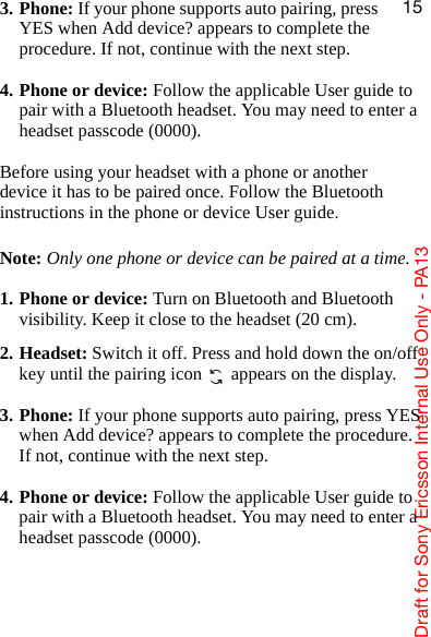 aê~Ñí=Ñçê=pçåó=bêáÅëëçå=fåíÉêå~ä=rëÉ=låäó=J=m^NPNR3. Phone: If your phone supports auto pairing, press YES when Add device? appears to complete the procedure. If not, continue with the next step.4. Phone or device: Follow the applicable User guide to pair with a Bluetooth headset. You may need to enter a headset passcode (0000).Before using your headset with a phone or another device it has to be paired once. Follow the Bluetooth instructions in the phone or device User guide.Note: Only one phone or device can be paired at a time.1. Phone or device: Turn on Bluetooth and Bluetooth visibility. Keep it close to the headset (20 cm).2. Headset: Switch it off. Press and hold down the on/off key until the pairing icon   appears on the display.3. Phone: If your phone supports auto pairing, press YES when Add device? appears to complete the procedure. If not, continue with the next step.4. Phone or device: Follow the applicable User guide to pair with a Bluetooth headset. You may need to enter a headset passcode (0000).