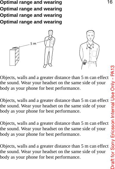 aê~Ñí=Ñçê=pçåó=bêáÅëëçå=fåíÉêå~ä=rëÉ=låäó=J=m^NPNSOptimal range and wearingOptimal range and wearingOptimal range and wearingOptimal range and wearingObjects, walls and a greater distance than 5 m can effect the sound. Wear your headset on the same side of your body as your phone for best performance.Objects, walls and a greater distance than 5 m can effect the sound. Wear your headset on the same side of your body as your phone for best performance.Objects, walls and a greater distance than 5 m can effect the sound. Wear your headset on the same side of your body as your phone for best performance.Objects, walls and a greater distance than 5 m can effect the sound. Wear your headset on the same side of your body as your phone for best performance.