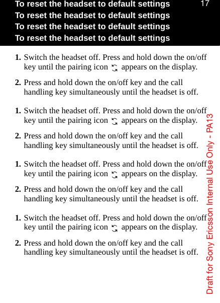 aê~Ñí=Ñçê=pçåó=bêáÅëëçå=fåíÉêå~ä=rëÉ=låäó=J=m^NPNTTo reset the headset to default settingsTo reset the headset to default settingsTo reset the headset to default settingsTo reset the headset to default settings1. Switch the headset off. Press and hold down the on/off key until the pairing icon   appears on the display.2. Press and hold down the on/off key and the call handling key simultaneously until the headset is off.1. Switch the headset off. Press and hold down the on/off key until the pairing icon   appears on the display.2. Press and hold down the on/off key and the call handling key simultaneously until the headset is off.1. Switch the headset off. Press and hold down the on/off key until the pairing icon   appears on the display.2. Press and hold down the on/off key and the call handling key simultaneously until the headset is off.1. Switch the headset off. Press and hold down the on/off key until the pairing icon   appears on the display.2. Press and hold down the on/off key and the call handling key simultaneously until the headset is off.