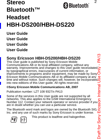 aê~Ñí=Ñçê=pçåó=bêáÅëëçå=fåíÉêå~ä=rëÉ=låäó=J=m^NPOStereo Bluetooth™ HeadsetHBH-DS200/HBH-DS220User GuideUser GuideUser GuideUser GuideSony Ericsson HBH-DS200/HBH-DS220This User guide is published by Sony Ericsson Mobile Communications AB or its local affiliated company, without any warranty. Improvements and changes to this User guide necessitated by typographical errors, inaccuracies of current information, or improvements to programs and/or equipment, may be made by Sony Ericsson Mobile Communications AB or its affiliated company at any time and without notice. Such changes will, however, be incorporated into new editions of this User guide. All rights reserved.©Sony Ericsson Mobile Communications AB, 2007Publication number: LZT 108 9327/x PA13Some of the services in this User guide are not supported by all networks. This also applies to the GSM International Emergency Number 112. Contact your network operator or service provider if you are in doubt whether you can use a particular service.The Bluetooth word mark and logos are owned by the Bluetooth SIG, Inc. and any use of such marks by Sony Ericsson is under license.This product is leadfree and halogenfree.