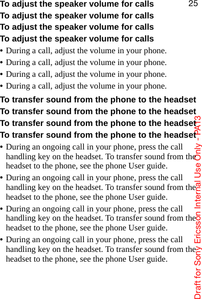 aê~Ñí=Ñçê=pçåó=bêáÅëëçå=fåíÉêå~ä=rëÉ=låäó=J=m^NPORTo adjust the speaker volume for callsTo adjust the speaker volume for callsTo adjust the speaker volume for callsTo adjust the speaker volume for calls•During a call, adjust the volume in your phone.•During a call, adjust the volume in your phone.•During a call, adjust the volume in your phone.•During a call, adjust the volume in your phone.To transfer sound from the phone to the headsetTo transfer sound from the phone to the headsetTo transfer sound from the phone to the headsetTo transfer sound from the phone to the headset•During an ongoing call in your phone, press the call handling key on the headset. To transfer sound from the headset to the phone, see the phone User guide.•During an ongoing call in your phone, press the call handling key on the headset. To transfer sound from the headset to the phone, see the phone User guide.•During an ongoing call in your phone, press the call handling key on the headset. To transfer sound from the headset to the phone, see the phone User guide.•During an ongoing call in your phone, press the call handling key on the headset. To transfer sound from the headset to the phone, see the phone User guide.
