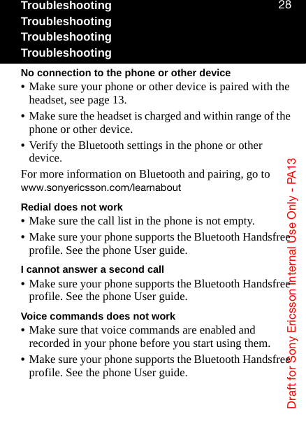 aê~Ñí=Ñçê=pçåó=bêáÅëëçå=fåíÉêå~ä=rëÉ=låäó=J=m^NPOUTroubleshootingTroubleshootingTroubleshootingTroubleshootingNo connection to the phone or other device•Make sure your phone or other device is paired with the headset, see page 13.•Make sure the headset is charged and within range of the phone or other device.•Verify the Bluetooth settings in the phone or other device.For more information on Bluetooth and pairing, go to ïïïKëçåóÉêáÅëëçåKÅçãLäÉ~êå~ÄçìíRedial does not work•Make sure the call list in the phone is not empty.•Make sure your phone supports the Bluetooth Handsfree profile. See the phone User guide.I cannot answer a second call•Make sure your phone supports the Bluetooth Handsfree profile. See the phone User guide.Voice commands does not work•Make sure that voice commands are enabled and recorded in your phone before you start using them.•Make sure your phone supports the Bluetooth Handsfree profile. See the phone User guide.