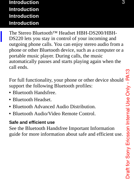aê~Ñí=Ñçê=pçåó=bêáÅëëçå=fåíÉêå~ä=rëÉ=låäó=J=m^NPPIntroductionIntroductionIntroductionIntroductionThe Stereo Bluetooth™ Headset HBH-DS200/HBH-DS220 lets you stay in control of your incoming and outgoing phone calls. You can enjoy stereo audio from a phone or other Bluetooth device, such as a computer or a portable music player. During calls, the music automatically pauses and starts playing again when the call ends.For full functionality, your phone or other device should support the following Bluetooth profiles:•Bluetooth Handsfree.•Bluetooth Headset.•Bluetooth Advanced Audio Distribution.•Bluetooth Audio/Video Remote Control.Safe and efficient useSee the Bluetooth Handsfree Important Information guide for more information about safe and efficient use.