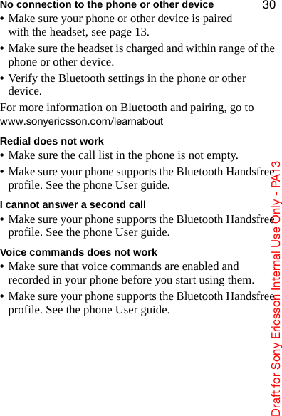aê~Ñí=Ñçê=pçåó=bêáÅëëçå=fåíÉêå~ä=rëÉ=låäó=J=m^NPPMNo connection to the phone or other device•Make sure your phone or other device is paired with the headset, see page 13.•Make sure the headset is charged and within range of the phone or other device.•Verify the Bluetooth settings in the phone or other device.For more information on Bluetooth and pairing, go to ïïïKëçåóÉêáÅëëçåKÅçãLäÉ~êå~ÄçìíRedial does not work•Make sure the call list in the phone is not empty.•Make sure your phone supports the Bluetooth Handsfree profile. See the phone User guide.I cannot answer a second call•Make sure your phone supports the Bluetooth Handsfree profile. See the phone User guide.Voice commands does not work•Make sure that voice commands are enabled and recorded in your phone before you start using them.•Make sure your phone supports the Bluetooth Handsfree profile. See the phone User guide.