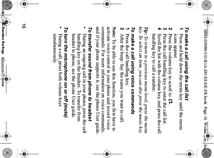 16To make a call using the call list1Press and hold down the menu key until the menu icons appear.2Press the volume key to scroll to  .3Press the call handling key to enter the call list.4Scroll the list with the volume key, and press the call handling key to call a number.Tip: To return to a previous menu level, press the menu key. To select an item, you can also press the music key.To make a call using voice commands1Press the call handling key.2After the beep: Say the name you want to call.Note: To be able to use this function, you first have to activate voice control in your phone and record voice commands. For more information on voice commands, and if your phone supports it, see the phone User guide.To transfer sound from phone to headset•During an ongoing call in your phone, press the call handling key on the headset. To transfer from headset to phone, see the phone User guide.To turn the microphone on or off (mute)•During a call, press both volume keys simultaneously.HBH-DS980-UG-R1A-EN-ES-DE-FR.book  Page 16  Wednesday, June 20, 0REFLIGHTEDBY0REFLIGHTEDBY