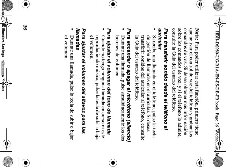 36Nota: Para poder utilizar esta función, primero tiene que activar el control de voz del teléfono y grabar los comandos de voz. Si desea obtener más información sobre los comandos de voz, y si el teléfono lo admite, consulte la Guía del usuario del teléfono.Para transferir sonido desde el teléfono al auricular•Si recibe una llamada en el teléfono, pulse la tecla de gestión de llamadas en el auricular. Si desea transferir sonidos del auricular al teléfono, consulte la Guía del usuario del teléfono.Para encender o apagar el micrófono (silencio)•Durante una llamada, pulse simultáneamente los dos botones de volumen.Para ajustar el volumen del tono de llamada•Cuando no tenga ninguna llamada en curso ni esté reproduciendo música, pulse la tecla de subir o bajar el volumen.Para ajustar el volumen del altavoz para las llamadas•Durante una llamada, pulse la tecla de subir o bajar el volumen.HBH-DS980-UG-R1A-EN-ES-DE-FR.book  Page 36  Wednesday, June 20, 0REFLIGHTEDBY0REFLIGHTEDBY
