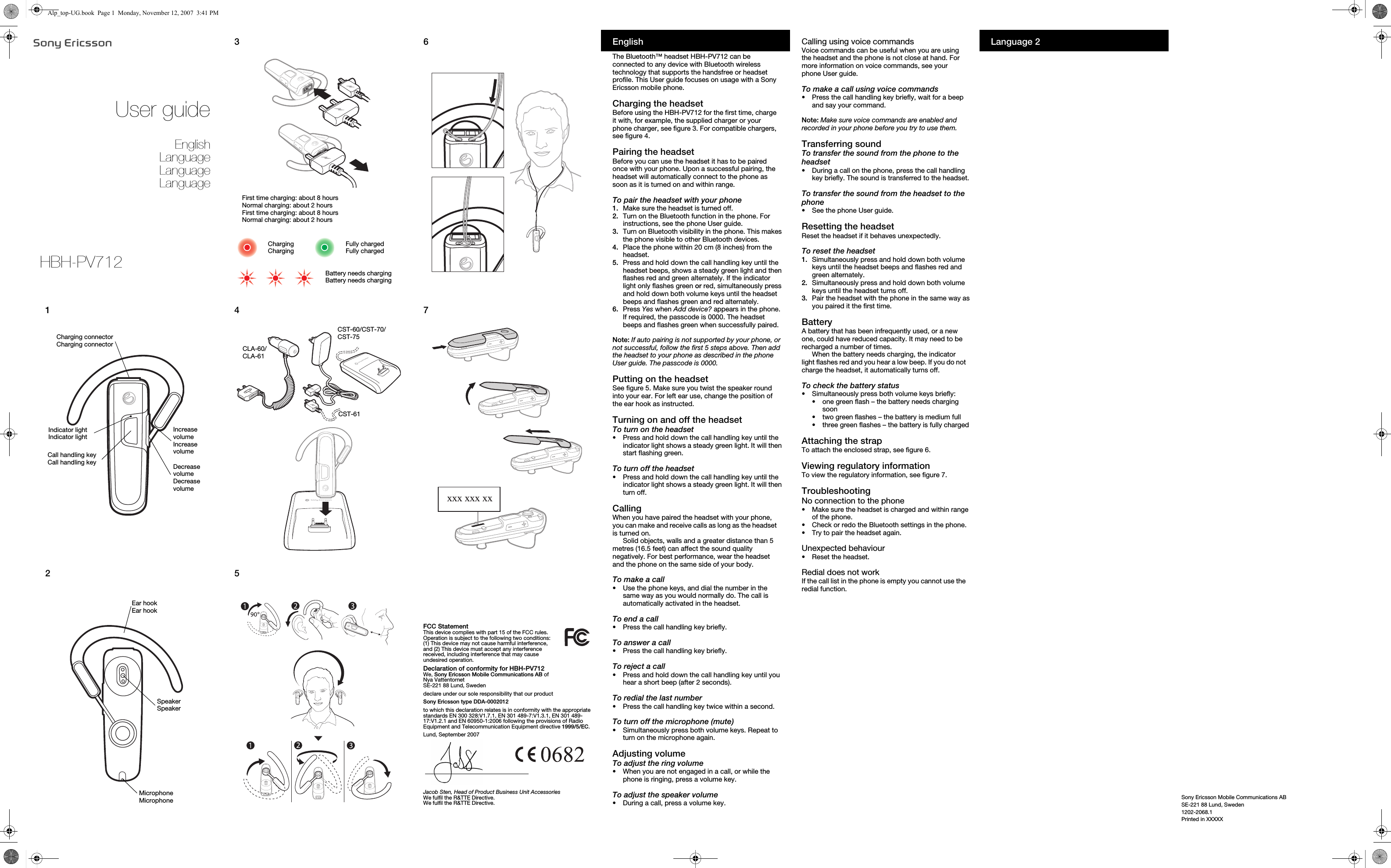 Sony Ericsson Mobile Communications ABSE-221 88 Lund, Sweden1202-2068.1Printed in XXXXXUser guideEnglishLanguageLanguageLanguage12Indicator lightIndicator lightIncrease volumeIncrease volumeCall handling keyCall handling keyCharging connectorCharging connectorDecrease volumeDecrease volumeSpeakerSpeakerEar hookEar hookMicrophoneMicrophone345First time charging: about 8 hoursNormal charging: about 2 hoursFirst time charging: about 8 hoursNormal charging: about 2 hoursBattery needs chargingBattery needs chargingChargingChargingFully chargedFully chargedCLA-60/CLA-61CST-61CST-60/CST-70/CST-7567xxx xxx xxFCC StatementThis device complies with part 15 of the FCC rules. Operation is subject to the following two conditions: (1) This device may not cause harmful interference, and (2) This device must accept any interference received, including interference that may cause undesired operation.Declaration of conformity for HBH-PV712We, Sony Ericsson Mobile Communications AB ofNya VattentornetSE-221 88 Lund, Swedendeclare under our sole responsibility that our productSony Ericsson type DDA-0002012to which this declaration relates is in conformity with the appropriate standards EN 300 328:V1.7.1, EN 301 489-7:V1.3.1, EN 301 489-17:V1.2.1 and EN 60950-1:2006 following the provisions of Radio Equipment and Telecommunication Equipment directive 1999/5/EC.Lund, September 2007Jacob Sten, Head of Product Business Unit AccessoriesWe fulfil the R&amp;TTE Directive.We fulfil the R&amp;TTE Directive.EnglishThe Bluetooth™ headset HBH-PV712 can be connected to any device with Bluetooth wireless technology that supports the handsfree or headset profile. This User guide focuses on usage with a Sony Ericsson mobile phone.Charging the headsetBefore using the HBH-PV712 for the first time, charge it with, for example, the supplied charger or your phone charger, see figure 3. For compatible chargers, see figure 4.Pairing the headsetBefore you can use the headset it has to be paired once with your phone. Upon a successful pairing, the headset will automatically connect to the phone as soon as it is turned on and within range.To pair the headset with your phone1. Make sure the headset is turned off.2.  Turn on the Bluetooth function in the phone. For instructions, see the phone User guide.3.  Turn on Bluetooth visibility in the phone. This makes the phone visible to other Bluetooth devices.4.  Place the phone within 20 cm (8 inches) from the headset.5.  Press and hold down the call handling key until the headset beeps, shows a steady green light and then flashes red and green alternately. If the indicator light only flashes green or red, simultaneously press and hold down both volume keys until the headset beeps and flashes green and red alternately.6.  Press Yes when Add device? appears in the phone. If required, the passcode is 0000. The headset beeps and flashes green when successfully paired.Note: If auto pairing is not supported by your phone, or not successful, follow the first 5 steps above. Then add the headset to your phone as described in the phone User guide. The passcode is 0000.Putting on the headsetSee figure 5. Make sure you twist the speaker round into your ear. For left ear use, change the position of the ear hook as instructed.Turning on and off the headsetTo turn on the headset•Press and hold down the call handling key until the indicator light shows a steady green light. It will then start flashing green.To turn off the headset•Press and hold down the call handling key until the indicator light shows a steady green light. It will then turn off.CallingWhen you have paired the headset with your phone, you can make and receive calls as long as the headset is turned on.Solid objects, walls and a greater distance than 5 metres (16.5 feet) can affect the sound quality negatively. For best performance, wear the headset and the phone on the same side of your body.To make a call•Use the phone keys, and dial the number in the same way as you would normally do. The call is automatically activated in the headset.To end a call•Press the call handling key briefly.To answer a call•Press the call handling key briefly.To reject a call•Press and hold down the call handling key until you hear a short beep (after 2 seconds).To redial the last number•Press the call handling key twice within a second.To turn off the microphone (mute)•Simultaneously press both volume keys. Repeat to turn on the microphone again.Adjusting volumeTo adjust the ring volume•When you are not engaged in a call, or while the phone is ringing, press a volume key.To adjust the speaker volume•During a call, press a volume key.Calling using voice commandsVoice commands can be useful when you are using the headset and the phone is not close at hand. For more information on voice commands, see your phone User guide.To make a call using voice commands•Press the call handling key briefly, wait for a beep and say your command.Note: Make sure voice commands are enabled and recorded in your phone before you try to use them.Transferring soundTo transfer the sound from the phone to the headset•During a call on the phone, press the call handling key briefly. The sound is transferred to the headset.To transfer the sound from the headset to the phone•See the phone User guide.Resetting the headsetReset the headset if it behaves unexpectedly.To reset the headset1. Simultaneously press and hold down both volume keys until the headset beeps and flashes red and green alternately.2.  Simultaneously press and hold down both volume keys until the headset turns off.3.  Pair the headset with the phone in the same way as you paired it the first time.BatteryA battery that has been infrequently used, or a new one, could have reduced capacity. It may need to be recharged a number of times.When the battery needs charging, the indicator light flashes red and you hear a low beep. If you do not charge the headset, it automatically turns off.To check the battery status•Simultaneously press both volume keys briefly:•one green flash – the battery needs charging soon•two green flashes – the battery is medium full•three green flashes – the battery is fully chargedAttaching the strapTo attach the enclosed strap, see figure 6.Viewing regulatory informationTo view the regulatory information, see figure 7.TroubleshootingNo connection to the phone•Make sure the headset is charged and within range of the phone.•Check or redo the Bluetooth settings in the phone.•Try to pair the headset again.Unexpected behaviour•Reset the headset.Redial does not workIf the call list in the phone is empty you cannot use the redial function.Language 2HBH-PV712Alp_top-UG.book  Page 1  Monday, November 12, 2007  3:41 PM