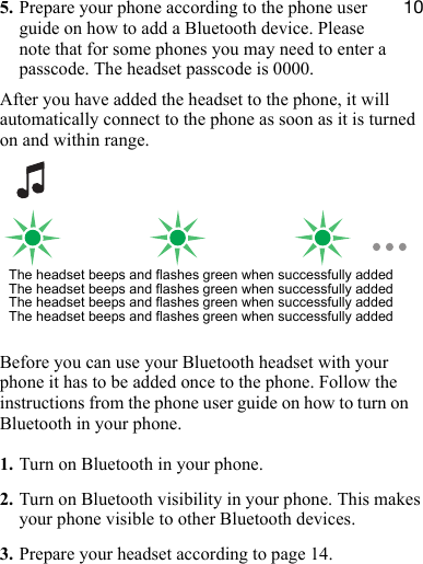NM5. Prepare your phone according to the phone user guide on how to add a Bluetooth device. Please note that for some phones you may need to enter a passcode. The headset passcode is 0000.After you have added the headset to the phone, it will automatically connect to the phone as soon as it is turned on and within range.Before you can use your Bluetooth headset with your phone it has to be added once to the phone. Follow the instructions from the phone user guide on how to turn on Bluetooth in your phone.1. Turn on Bluetooth in your phone.2. Turn on Bluetooth visibility in your phone. This makes your phone visible to other Bluetooth devices.3. Prepare your headset according to page 14.The headset beeps and flashes green when successfully addedThe headset beeps and flashes green when successfully addedThe headset beeps and flashes green when successfully addedThe headset beeps and flashes green when successfully added