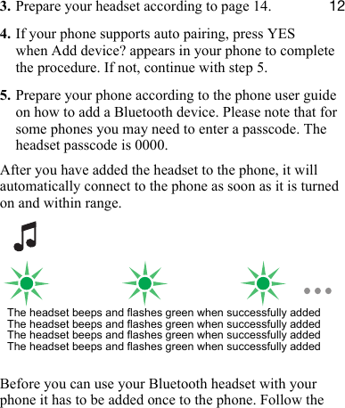 NO3. Prepare your headset according to page 14.4. If your phone supports auto pairing, press YES when Add device? appears in your phone to complete the procedure. If not, continue with step 5.5. Prepare your phone according to the phone user guide on how to add a Bluetooth device. Please note that for some phones you may need to enter a passcode. The headset passcode is 0000.After you have added the headset to the phone, it will automatically connect to the phone as soon as it is turned on and within range.Before you can use your Bluetooth headset with your phone it has to be added once to the phone. Follow the The headset beeps and flashes green when successfully addedThe headset beeps and flashes green when successfully addedThe headset beeps and flashes green when successfully addedThe headset beeps and flashes green when successfully added