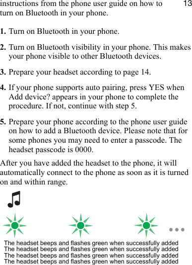 NPinstructions from the phone user guide on how to turn on Bluetooth in your phone.1. Turn on Bluetooth in your phone.2. Turn on Bluetooth visibility in your phone. This makes your phone visible to other Bluetooth devices.3. Prepare your headset according to page 14.4. If your phone supports auto pairing, press YES when Add device? appears in your phone to complete the procedure. If not, continue with step 5.5. Prepare your phone according to the phone user guide on how to add a Bluetooth device. Please note that for some phones you may need to enter a passcode. The headset passcode is 0000.After you have added the headset to the phone, it will automatically connect to the phone as soon as it is turned on and within range.The headset beeps and flashes green when successfully addedThe headset beeps and flashes green when successfully addedThe headset beeps and flashes green when successfully addedThe headset beeps and flashes green when successfully added