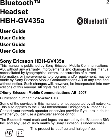 OBluetooth™ HeadsetHBH-GV435aUser GuideUser GuideUser GuideUser GuideSony Ericsson HBH-GV435aThis manual is published by Sony Ericsson Mobile Communications AB, without any warranty. Improvements and changes to this manual necessitated by typographical errors, inaccuracies of current information, or improvements to programs and/or equipment, may be made by Sony Ericsson Mobile Communications AB at any time and without notice. Such changes will, however, be incorporated into new editions of this manual. All rights reserved.©Sony Ericsson Mobile Communications AB, 2007Publication number: 1202-4342.P1CSome of the services in this manual are not supported by all networks. This also applies to the GSM International Emergency Number 112. Contact your network operator or service provider if you are in doubt whether you can use a particular service or not.The Bluetooth word mark and logos are owned by the Bluetooth SIG, Inc. and any use of such marks by Sony Ericsson is under license.This product is leadfree and halogenfree.