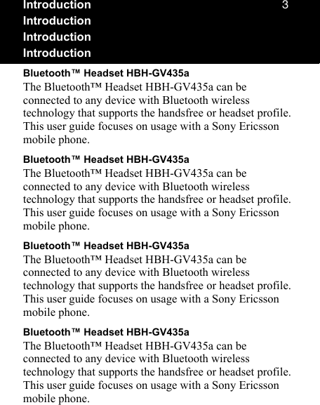 PIntroductionIntroductionIntroductionIntroductionBluetooth™ Headset HBH-GV435aThe Bluetooth™ Headset HBH-GV435a can be connected to any device with Bluetooth wireless technology that supports the handsfree or headset profile. This user guide focuses on usage with a Sony Ericsson mobile phone.Bluetooth™ Headset HBH-GV435aThe Bluetooth™ Headset HBH-GV435a can be connected to any device with Bluetooth wireless technology that supports the handsfree or headset profile. This user guide focuses on usage with a Sony Ericsson mobile phone.Bluetooth™ Headset HBH-GV435aThe Bluetooth™ Headset HBH-GV435a can be connected to any device with Bluetooth wireless technology that supports the handsfree or headset profile. This user guide focuses on usage with a Sony Ericsson mobile phone.Bluetooth™ Headset HBH-GV435aThe Bluetooth™ Headset HBH-GV435a can be connected to any device with Bluetooth wireless technology that supports the handsfree or headset profile. This user guide focuses on usage with a Sony Ericsson mobile phone.