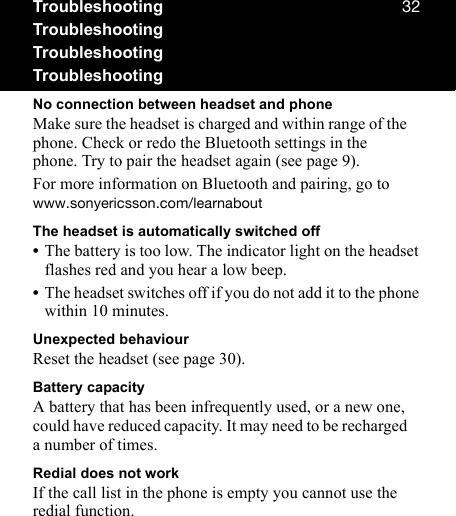 POTroubleshootingTroubleshootingTroubleshootingTroubleshootingNo connection between headset and phoneMake sure the headset is charged and within range of the phone. Check or redo the Bluetooth settings in the phone. Try to pair the headset again (see page 9).For more information on Bluetooth and pairing, go to ïïïKëçåóÉêáÅëëçåKÅçãLäÉ~êå~ÄçìíThe headset is automatically switched off•The battery is too low. The indicator light on the headset flashes red and you hear a low beep.•The headset switches off if you do not add it to the phone within 10 minutes.Unexpected behaviourReset the headset (see page 30).Battery capacityA battery that has been infrequently used, or a new one, could have reduced capacity. It may need to be recharged a number of times.Redial does not workIf the call list in the phone is empty you cannot use the redial function.
