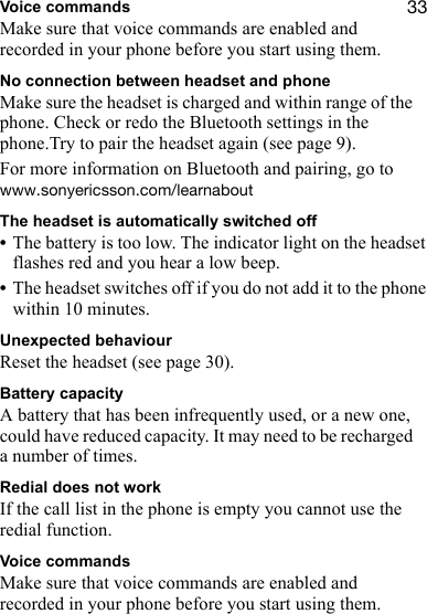 PPVoice commandsMake sure that voice commands are enabled and recorded in your phone before you start using them.No connection between headset and phoneMake sure the headset is charged and within range of the phone. Check or redo the Bluetooth settings in the phone.Try to pair the headset again (see page 9).For more information on Bluetooth and pairing, go to ïïïKëçåóÉêáÅëëçåKÅçãLäÉ~êå~ÄçìíThe headset is automatically switched off•The battery is too low. The indicator light on the headset flashes red and you hear a low beep.•The headset switches off if you do not add it to the phone within 10 minutes.Unexpected behaviourReset the headset (see page 30).Battery capacityA battery that has been infrequently used, or a new one, could have reduced capacity. It may need to be recharged a number of times.Redial does not workIf the call list in the phone is empty you cannot use the redial function.Voice commandsMake sure that voice commands are enabled and recorded in your phone before you start using them.