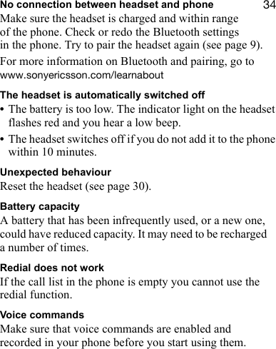 PQNo connection between headset and phoneMake sure the headset is charged and within range of the phone. Check or redo the Bluetooth settings in the phone. Try to pair the headset again (see page 9).For more information on Bluetooth and pairing, go to ïïïKëçåóÉêáÅëëçåKÅçãLäÉ~êå~ÄçìíThe headset is automatically switched off•The battery is too low. The indicator light on the headset flashes red and you hear a low beep.•The headset switches off if you do not add it to the phone within 10 minutes.Unexpected behaviourReset the headset (see page 30).Battery capacityA battery that has been infrequently used, or a new one, could have reduced capacity. It may need to be recharged a number of times.Redial does not workIf the call list in the phone is empty you cannot use the redial function.Voice commandsMake sure that voice commands are enabled and recorded in your phone before you start using them.