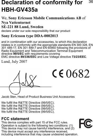PSDeclaration of conformity for HBH-GV435aWe, Sony Ericsson Mobile Communications AB ofNya VattentornetSE-221 88 Lund, Swedendeclare under our sole responsibility that our product Sony Ericsson type DDA-0002013and in combination with our accessories, to which this declaration relates is in conformity with the appropriate standards EN 300 328, EN 301 489-17, EN 301 489-7 and EN 60950 following the provisions of Radio Equipment and Telecommunication Terminal Equipment directive 99/5/EC with requirements covering EMC directive 89/336/EEC and Low Voltage directive 73/23/EEC.Lund, July 2007Jacob Sten, Head of Product Business Unit AccessoriesWe fulfill the R&amp;TTE Directive (99/5/EC).We fulfill the R&amp;TTE Directive (99/5/EC).We fulfill the R&amp;TTE Directive (99/5/EC).We fulfill the R&amp;TTE Directive (99/5/EC).FCC statementThis device complies with part 15 of the FCC rules. Operation is subject to the following two conditions: (1) This device may not cause harmful interference, and (2) This device must accept any interference received, including interference that may cause undesired operation.