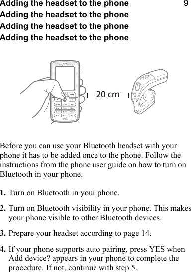 VAdding the headset to the phoneAdding the headset to the phoneAdding the headset to the phoneAdding the headset to the phoneBefore you can use your Bluetooth headset with your phone it has to be added once to the phone. Follow the instructions from the phone user guide on how to turn on Bluetooth in your phone.1. Turn on Bluetooth in your phone.2. Turn on Bluetooth visibility in your phone. This makes your phone visible to other Bluetooth devices.3. Prepare your headset according to page 14.4. If your phone supports auto pairing, press YES when Add device? appears in your phone to complete the procedure. If not, continue with step 5.20 cm