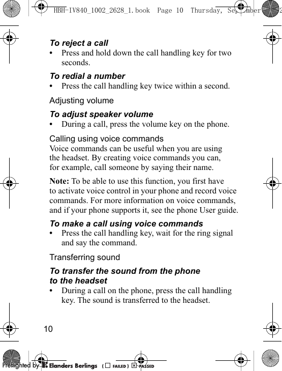 10To reject a call•Press and hold down the call handling key for two seconds.To redial a number•Press the call handling key twice within a second.Adjusting volumeTo adjust speaker volume•During a call, press the volume key on the phone.Calling using voice commandsVoice commands can be useful when you are using the headset. By creating voice commands you can, for example, call someone by saying their name.Note: To be able to use this function, you first have to activate voice control in your phone and record voice commands. For more information on voice commands, and if your phone supports it, see the phone User guide.To make a call using voice commands•Press the call handling key, wait for the ring signal and say the command.Transferring soundTo transfer the sound from the phone to the headset•During a call on the phone, press the call handling key. The sound is transferred to the headset.HBH-IV840_1002_2628_1.book  Page 10  Thursday, September 13, 2PPreflighted byreflighted byPreflighted by (                  )(                  )(                  )
