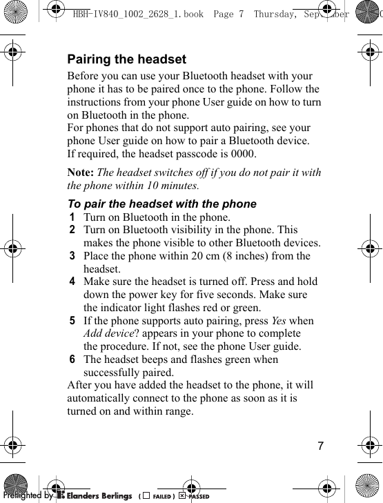 7Pairing the headsetBefore you can use your Bluetooth headset with your phone it has to be paired once to the phone. Follow the instructions from your phone User guide on how to turn on Bluetooth in the phone.For phones that do not support auto pairing, see your phone User guide on how to pair a Bluetooth device. If required, the headset passcode is 0000.Note: The headset switches off if you do not pair it with the phone within 10 minutes.To pair the headset with the phone1Turn on Bluetooth in the phone.2Turn on Bluetooth visibility in the phone. This makes the phone visible to other Bluetooth devices.3Place the phone within 20 cm (8 inches) from the headset.4Make sure the headset is turned off. Press and hold down the power key for five seconds. Make sure the indicator light flashes red or green.5If the phone supports auto pairing, press Yes when Add device? appears in your phone to complete the procedure. If not, see the phone User guide.6The headset beeps and flashes green when successfully paired.After you have added the headset to the phone, it will automatically connect to the phone as soon as it is turned on and within range.HBH-IV840_1002_2628_1.book  Page 7  Thursday, September 13, 20PPreflighted byreflighted byPreflighted by (                  )(                  )(                  )