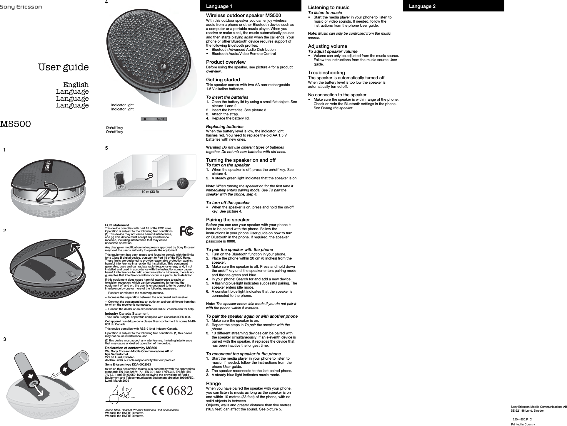 Sony Ericsson Mobile Communications ABSE-221 88 Lund, Sweden45FCC statementThis device complies with part 15 of the FCC rules. Operation is subject to the following two conditions: (1) This device may not cause harmful interference, and (2) This device must accept any interference received, including interference that may cause undesired operation.Any change or modification not expressly approved by Sony Ericsson may void the user&apos;s authority to operate the equipment.This equipment has been tested and found to comply with the limits for a Class B digital device, pursuant to Part 15 of the FCC Rules. These limits are designed to provide reasonable protection against harmful interference in a residential installation. This equipment generates, uses and can radiate radio frequency energy and, if not installed and used in accordance with the instructions, may cause harmful interference to radio communications. However, there is no guarantee that interference will not occur in a particular installation.If this equipment does cause harmful interference to radio or television reception, which can be determined by turning the equipment off and on, the user is encouraged to try to correct the interference by one or more of the following measures:-- Reorient or relocate the receiving antenna.-- Increase the separation between the equipment and receiver.-- Connect the equipment into an outlet on a circuit different from that to which the receiver is connected.-- Consult the dealer or an experienced radio/TV technician for help.Industry Canada StatementThis Class B digital apparatus complies with Canadian ICES-003.Cet appareil numérique de la classe B est conforme à la norme NMB-003 du Canada.This device complies with RSS-210 of Industry Canada.Operation is subject to the following two conditions: (1) this device may not cause interference, and (2) this device must accept any interference, including interference that may cause undesired operation of the device.Declaration of conformity MS500We, Sony Ericsson Mobile Communications AB ofNya Vattentornet221 88 Lund, Swedendeclare under our sole responsibility that our product Sony Ericsson type DDA-0002023to which this declaration relates is in conformity with the appropriate standards EN 300 328:V1.7.1, EN 301 489-17:V1.3.2, EN 301 489-7:V1.3.1 and EN 60950-1:2006 following the provisions of Radio Equipment and Telecommunication Equipment directive 1999/5/EC.Lund, March 2009Jacob Sten, Head of Product Business Unit AccessoriesWe fulfill the R&amp;TTE Directive.We fulfill the R&amp;TTE Directive.Indicator lightIndicator lightOn/off keyOn/off key10 m (33 ft)Language 2NOOMJQURMKmN`mêáåíÉÇ=áå=`çìåíêóUser guideEnglishLanguageLanguageLanguageLanguage 1Wireless outdoor speaker MS500With this outdoor speaker you can enjoy wireless audio from a phone or other Bluetooth device such as a computer or a portable music player. When you receive or make a call, the music automatically pauses and then starts playing again when the call ends. Your phone or other Bluetooth device requires support of the following Bluetooth profiles:•Bluetooth Advanced Audio Distribution•Bluetooth Audio/Video Remote ControlProduct overviewBefore using the speaker, see picture 4 for a product overview.Getting startedThis speaker comes with two AA non-rechargeable 1.5 V alkaline batteries. To insert the batteries1. Open the battery lid by using a small flat object. See picture 1 and 2.2.  Insert the batteries. See picture 3.3.  Attach the strap.4.  Replace the battery lid.Replacing batteriesWhen the battery level is low, the indicator light flashes red. You need to replace the old AA 1.5 V batteries with new ones.Warning! Do not use different types of batteries together. Do not mix new batteries with old ones. Turning the speaker on and off To turn on the speaker1. When the speaker is off, press the on/off key. See picture 4.2.  A steady green light indicates that the speaker is on.Note: When turning the speaker on for the first time it immediately enters pairing mode. See To pair the speaker with the phone, step 4.To turn off the speaker•When the speaker is on, press and hold the on/off key. See picture 4.Pairing the speakerBefore you can use your speaker with your phone it has to be paired with the phone. Follow the instructions in your phone User guide on how to turn on Bluetooth in the phone. If required, the speaker passcode is 0000. To pair the speaker with the phone1. Turn on the Bluetooth function in your phone.2.  Place the phone within 20 cm (8 inches) from the speaker.3.  Make sure the speaker is off. Press and hold down the on/off key until the speaker enters pairing mode and flashes green and blue.4.  In your phone: Search for and add a new device. 5.  A flashing blue light indicates successful pairing. The speaker enters idle mode.6.  A constant blue light indicates that the speaker is connected to the phone.Note: The speaker enters idle mode if you do not pair it with the phone within 5 minutes.To pair the speaker again or with another phone1. Make sure the speaker is on.2.  Repeat the steps in To pair the speaker with the phone.3.  10 different streaming devices can be paired with the speaker simultaneously. If an eleventh device is paired with the speaker, it replaces the device that has been inactive the longest time.To reconnect the speaker to the phone1. Start the media player in your phone to listen to music. If needed, follow the instructions from the phone User guide.2.  The speaker reconnects to the last paired phone.3.  A steady blue light indicates music mode.RangeWhen you have paired the speaker with your phone, you can listen to music as long as the speaker is on and within 10 metres (33 feet) of the phone, with no solid objects in between.Objects, walls and greater distance than five metres (16.5 feet) can affect the sound. See picture 5.Listening to musicTo listen to music •Start the media player in your phone to listen to music or video sounds. If needed, follow the instructions from the phone User guide.Note: Music can only be controlled from the music source.Adjusting volumeTo adjust speaker volume•Volume can only be adjusted from the music source. Follow the instructions from the music source User guide.TroubleshootingThe speaker is automatically turned offWhen the battery level is too low the speaker is automatically turned off.No connection to the speaker•Make sure the speaker is within range of the phone. Check or redo the Bluetooth settings in the phone. See Pairing the speaker.   123MS500