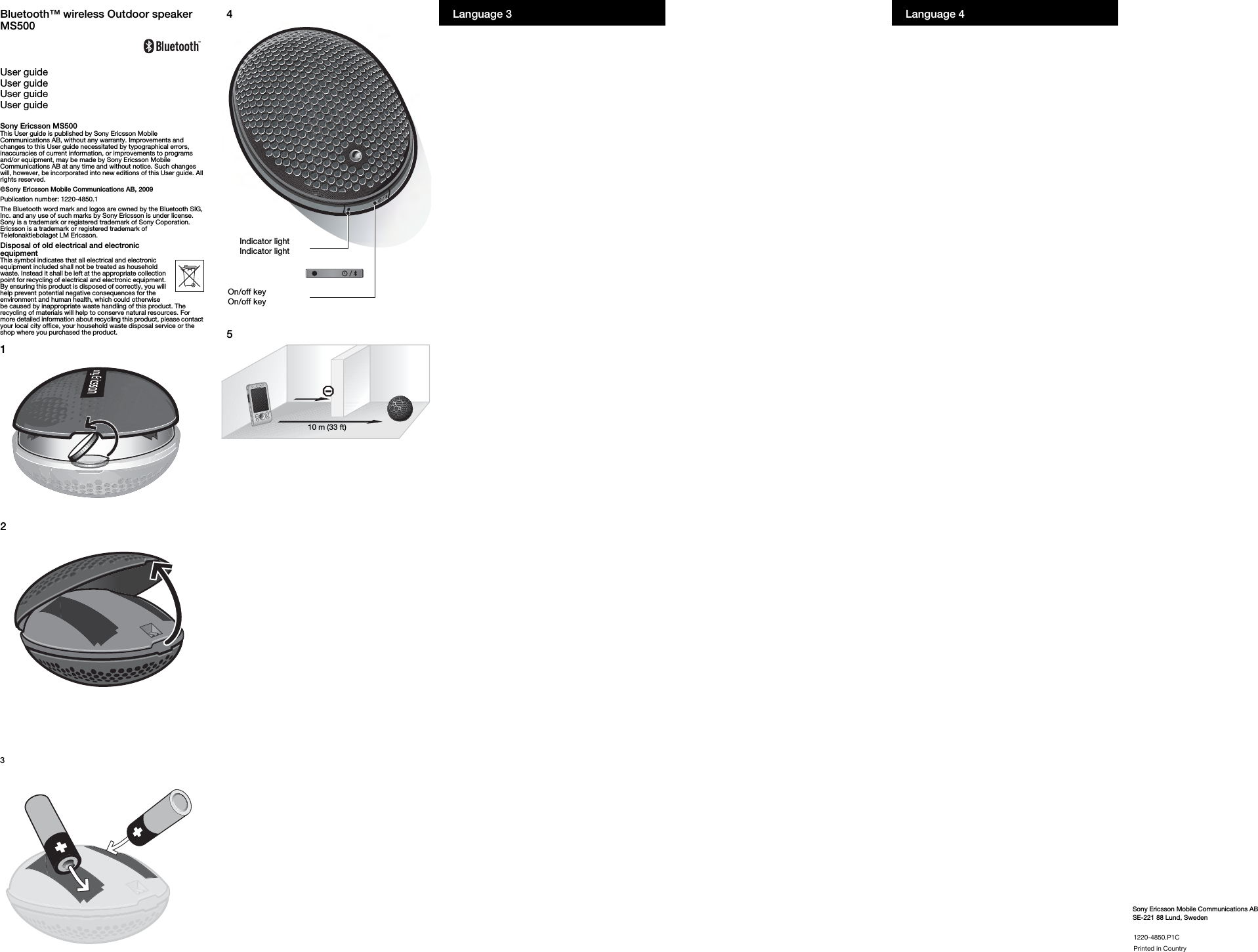 Sony Ericsson Mobile Communications ABSE-221 88 Lund, SwedenLanguage 4NOOMJQURMKmN`mêáåíÉÇ=áå=`çìåíêóLanguage 3Bluetooth™ wireless Outdoor speaker MS500User guideUser guideUser guideUser guideSony Ericsson MS500This User guide is published by Sony Ericsson Mobile Communications AB, without any warranty. Improvements and changes to this User guide necessitated by typographical errors, inaccuracies of current information, or improvements to programs and/or equipment, may be made by Sony Ericsson Mobile Communications AB at any time and without notice. Such changes will, however, be incorporated into new editions of this User guide. All rights reserved.©Sony Ericsson Mobile Communications AB, 2009Publication number: 1220-4850.1The Bluetooth word mark and logos are owned by the Bluetooth SIG, Inc. and any use of such marks by Sony Ericsson is under license. Sony is a trademark or registered trademark of Sony Coporation. Ericsson is a trademark or registered trademark of Telefonaktiebolaget LM Ericsson. Disposal of old electrical and electronic equipmentThis symbol indicates that all electrical and electronic equipment included shall not be treated as household waste. Instead it shall be left at the appropriate collection point for recycling of electrical and electronic equipment. By ensuring this product is disposed of correctly, you will help prevent potential negative consequences for the environment and human health, which could otherwise be caused by inappropriate waste handling of this product. The recycling of materials will help to conserve natural resources. For more detailed information about recycling this product, please contact your local city office, your household waste disposal service or the shop where you purchased the product.12345Indicator lightIndicator lightOn/off keyOn/off key10 m (33 ft)