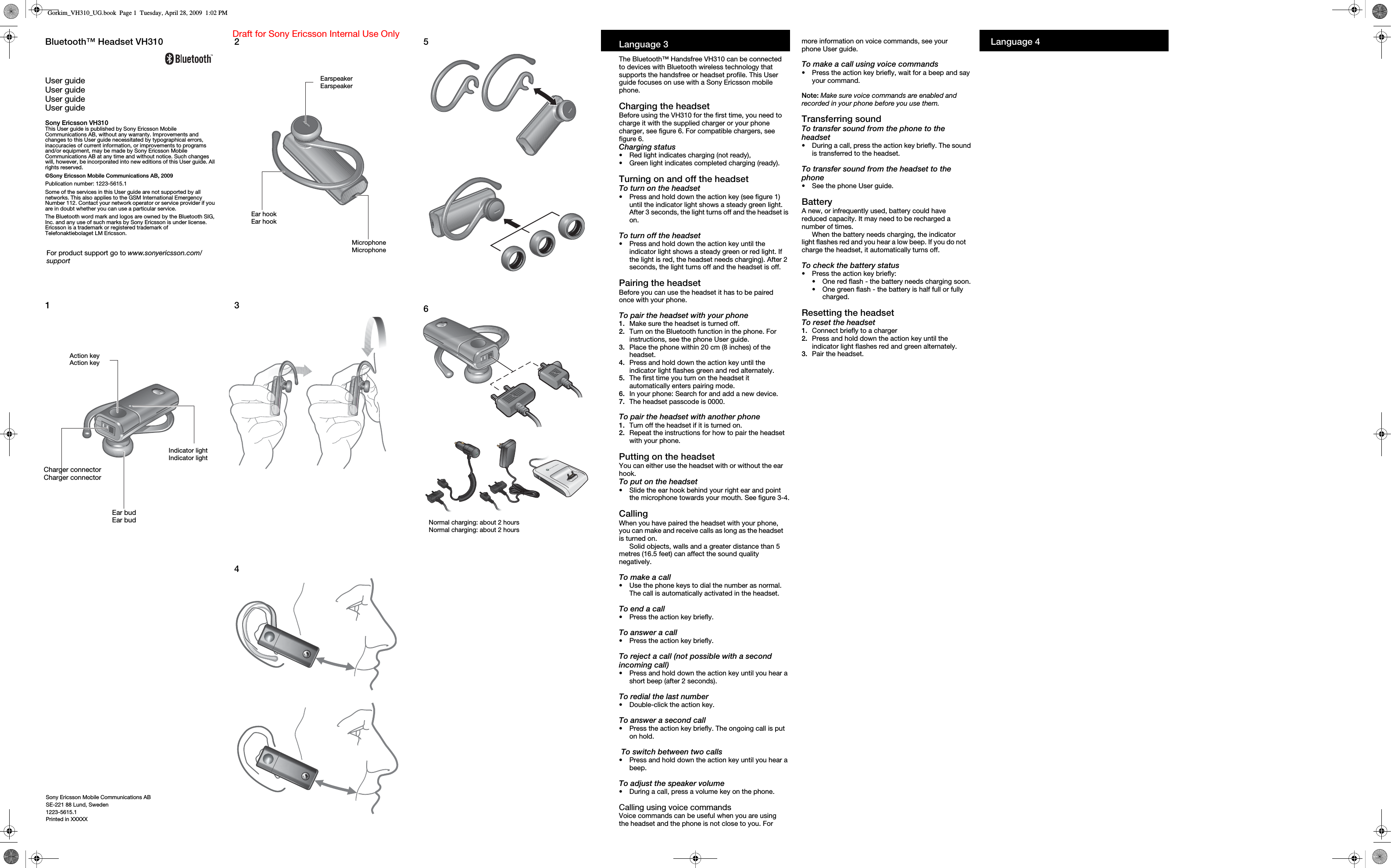 Sony Ericsson Mobile Communications ABSE-221 88 Lund, Sweden1223-5615.1Printed in XXXXXDraft for Sony Ericsson Internal Use Only1Action keyAction keyIndicator lightIndicator lightCharger connectorCharger connectorEar budEar bud234EarspeakerEarspeakerMicrophoneMicrophoneEar hookEar hook56Normal charging: about 2 hoursNormal charging: about 2 hoursLanguage 3The Bluetooth™ Handsfree VH310 can be connected to devices with Bluetooth wireless technology that supports the handsfree or headset profile. This User guide focuses on use with a Sony Ericsson mobile phone.Charging the headsetBefore using the VH310 for the first time, you need to charge it with the supplied charger or your phone charger, see figure 6. For compatible chargers, see figure 6.Charging status•Red light indicates charging (not ready), •Green light indicates completed charging (ready).Turning on and off the headsetTo turn on the headset•Press and hold down the action key (see figure 1) until the indicator light shows a steady green light. After 3 seconds, the light turns off and the headset is on.To turn off the headset•Press and hold down the action key until the indicator light shows a steady green or red light. If the light is red, the headset needs charging). After 2 seconds, the light turns off and the headset is off.Pairing the headsetBefore you can use the headset it has to be paired once with your phone. To pair the headset with your phone1. Make sure the headset is turned off.2.  Turn on the Bluetooth function in the phone. For instructions, see the phone User guide.3.  Place the phone within 20 cm (8 inches) of the headset.4.  Press and hold down the action key until the indicator light flashes green and red alternately.5.  The first time you turn on the headset it automatically enters pairing mode.6.  In your phone: Search for and add a new device.7.  The headset passcode is 0000.To pair the headset with another phone1. Turn off the headset if it is turned on.2.  Repeat the instructions for how to pair the headset with your phone.Putting on the headsetYou can either use the headset with or without the ear hook.To put on the headset•Slide the ear hook behind your right ear and point the microphone towards your mouth. See figure 3-4.CallingWhen you have paired the headset with your phone, you can make and receive calls as long as the headset is turned on.Solid objects, walls and a greater distance than 5 metres (16.5 feet) can affect the sound quality negatively.To make a call•Use the phone keys to dial the number as normal. The call is automatically activated in the headset.To end a call•Press the action key briefly.To answer a call•Press the action key briefly.To reject a call (not possible with a second incoming call)•Press and hold down the action key until you hear a short beep (after 2 seconds).To redial the last number•Double-click the action key.To answer a second call•Press the action key briefly. The ongoing call is put on hold. To switch between two calls•Press and hold down the action key until you hear a beep.To adjust the speaker volume•During a call, press a volume key on the phone.Calling using voice commandsVoice commands can be useful when you are using the headset and the phone is not close to you. For more information on voice commands, see your phone User guide.To make a call using voice commands•Press the action key briefly, wait for a beep and say your command.Note: Make sure voice commands are enabled and recorded in your phone before you use them.Transferring soundTo transfer sound from the phone to the headset•During a call, press the action key briefly. The sound is transferred to the headset.To transfer sound from the headset to the phone•See the phone User guide.BatteryA new, or infrequently used, battery could have reduced capacity. It may need to be recharged a number of times.When the battery needs charging, the indicator light flashes red and you hear a low beep. If you do not charge the headset, it automatically turns off.To check the battery status•Press the action key briefly:•One red flash - the battery needs charging soon.•One green flash - the battery is half full or fully charged.Resetting the headsetTo reset the headset1. Connect briefly to a charger2.  Press and hold down the action key until the indicator light flashes red and green alternately.3.  Pair the headset.Language 4Bluetooth™ Headset VH310User guideUser guideUser guideUser guideSony Ericsson VH310This User guide is published by Sony Ericsson Mobile Communications AB, without any warranty. Improvements and changes to this User guide necessitated by typographical errors, inaccuracies of current information, or improvements to programs and/or equipment, may be made by Sony Ericsson Mobile Communications AB at any time and without notice. Such changes will, however, be incorporated into new editions of this User guide. All rights reserved.©Sony Ericsson Mobile Communications AB, 2009Publication number: 1223-5615.1Some of the services in this User guide are not supported by all networks. This also applies to the GSM International Emergency Number 112. Contact your network operator or service provider if you are in doubt whether you can use a particular service.The Bluetooth word mark and logos are owned by the Bluetooth SIG, Inc. and any use of such marks by Sony Ericsson is under license.Ericsson is a trademark or registered trademark of Telefonaktiebolaget LM Ericsson. For product support go to www.sonyericsson.com/supportGorkim_VH310_UG.book  Page 1  Tuesday, April 28, 2009  1:02 PM