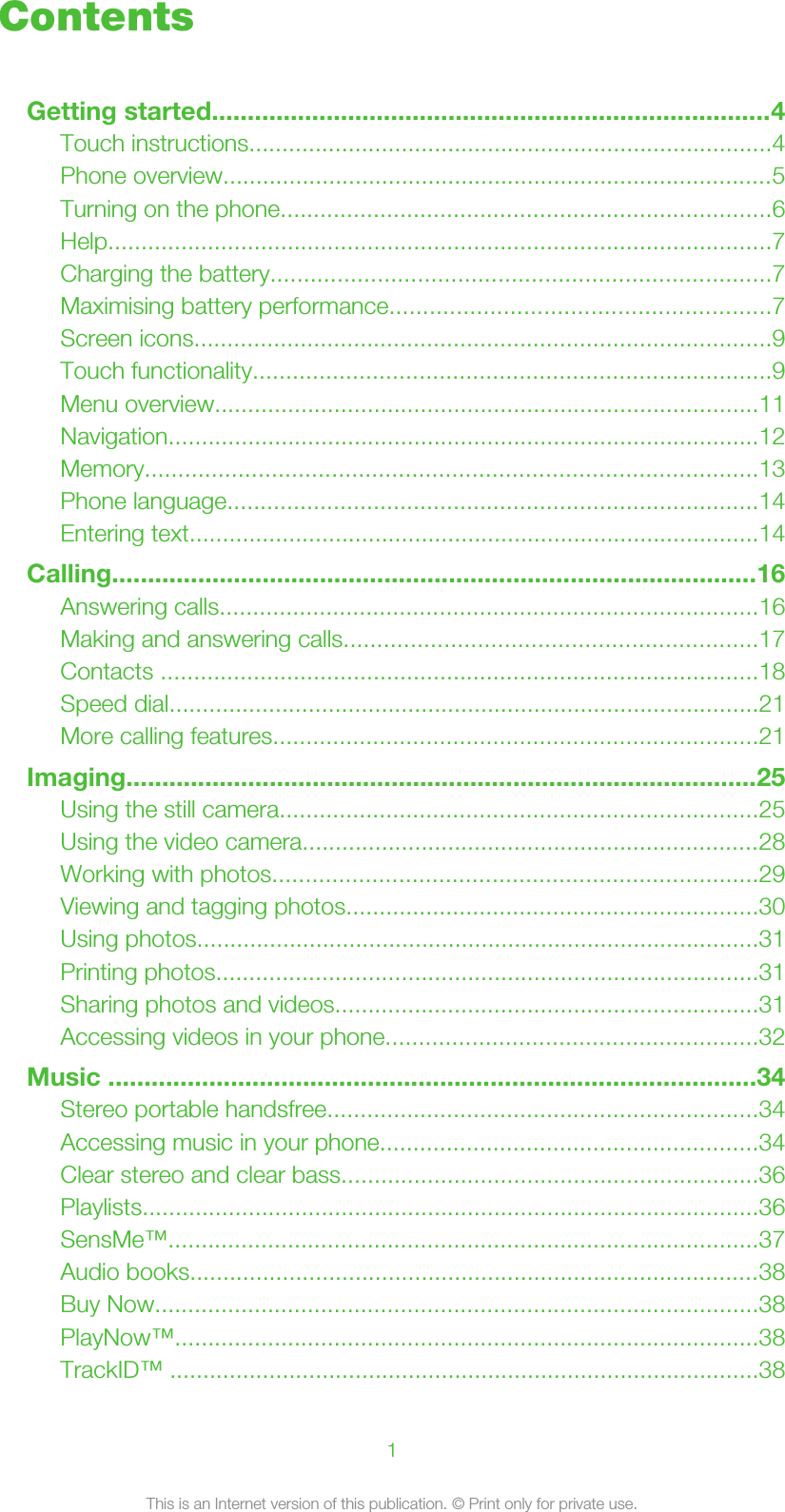 ContentsGetting started..............................................................................4Touch instructions...............................................................................4Phone overview...................................................................................5Turning on the phone..........................................................................6Help....................................................................................................7Charging the battery...........................................................................7Maximising battery performance.........................................................7Screen icons.......................................................................................9Touch functionality..............................................................................9Menu overview..................................................................................11Navigation.........................................................................................12Memory............................................................................................13Phone language................................................................................14Entering text......................................................................................14Calling..........................................................................................16Answering calls.................................................................................16Making and answering calls..............................................................17Contacts ..........................................................................................18Speed dial.........................................................................................21More calling features.........................................................................21Imaging........................................................................................25Using the still camera........................................................................25Using the video camera.....................................................................28Working with photos.........................................................................29Viewing and tagging photos..............................................................30Using photos.....................................................................................31Printing photos..................................................................................31Sharing photos and videos................................................................31Accessing videos in your phone........................................................32Music ..........................................................................................34Stereo portable handsfree.................................................................34Accessing music in your phone.........................................................34Clear stereo and clear bass...............................................................36Playlists.............................................................................................36SensMe™.........................................................................................37Audio books......................................................................................38Buy Now...........................................................................................38PlayNow™........................................................................................38TrackID™ .........................................................................................381This is an Internet version of this publication. © Print only for private use.