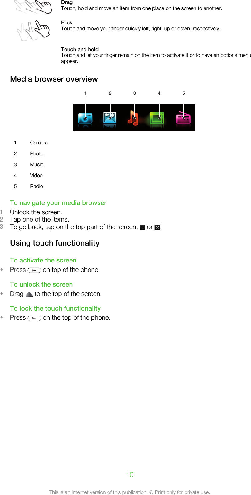 DragTouch, hold and move an item from one place on the screen to another.FlickTouch and move your finger quickly left, right, up or down, respectively. Touch and holdTouch and let your finger remain on the item to activate it or to have an options menuappear.Media browser overview1 2 3 4 51 Camera2 Photo3 Music4 Video5 RadioTo navigate your media browser1Unlock the screen.2Tap one of the items.3To go back, tap on the top part of the screen,   or  .Using touch functionalityTo activate the screen•Press   on top of the phone.To unlock the screen•Drag   to the top of the screen.To lock the touch functionality•Press   on the top of the phone.10This is an Internet version of this publication. © Print only for private use.