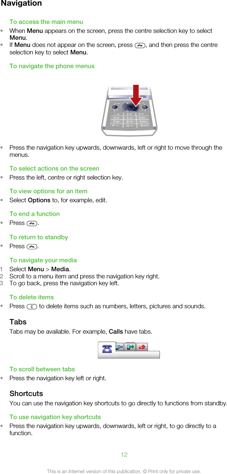 NavigationTo access the main menu•When Menu appears on the screen, press the centre selection key to selectMenu.•If Menu does not appear on the screen, press  , and then press the centreselection key to select Menu.To navigate the phone menus•Press the navigation key upwards, downwards, left or right to move through themenus.To select actions on the screen•Press the left, centre or right selection key.To view options for an item•Select Options to, for example, edit.To end a function•Press  .To return to standby•Press  .To navigate your media1Select Menu &gt; Media.2Scroll to a menu item and press the navigation key right.3To go back, press the navigation key left.To delete items•Press   to delete items such as numbers, letters, pictures and sounds.TabsTabs may be available. For example, Calls have tabs.To scroll between tabs•Press the navigation key left or right.ShortcutsYou can use the navigation key shortcuts to go directly to functions from standby.To use navigation key shortcuts•Press the navigation key upwards, downwards, left or right, to go directly to afunction.12This is an Internet version of this publication. © Print only for private use.