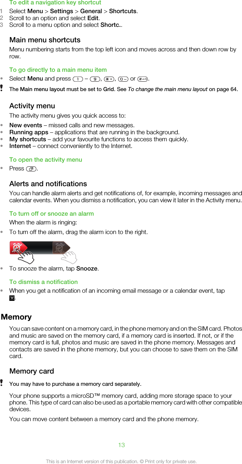To edit a navigation key shortcut1Select Menu &gt; Settings &gt; General &gt; Shortcuts.2Scroll to an option and select Edit.3Scroll to a menu option and select Shortc..Main menu shortcutsMenu numbering starts from the top left icon and moves across and then down row byrow.To go directly to a main menu item•Select Menu and press   –  ,  ,   or  .The Main menu layout must be set to Grid. See To change the main menu layout on page 64.Activity menuThe activity menu gives you quick access to:•New events – missed calls and new messages.•Running apps – applications that are running in the background.•My shortcuts – add your favourite functions to access them quickly.•Internet – connect conveniently to the Internet.To open the activity menu•Press  .Alerts and notificationsYou can handle alarm alerts and get notifications of, for example, incoming messages andcalendar events. When you dismiss a notification, you can view it later in the Activity menu.To turn off or snooze an alarmWhen the alarm is ringing:•To turn off the alarm, drag the alarm icon to the right.•To snooze the alarm, tap Snooze.To dismiss a notification•When you get a notification of an incoming email message or a calendar event, tap.MemoryYou can save content on a memory card, in the phone memory and on the SIM card. Photosand music are saved on the memory card, if a memory card is inserted. If not, or if thememory card is full, photos and music are saved in the phone memory. Messages andcontacts are saved in the phone memory, but you can choose to save them on the SIMcard.Memory cardYou may have to purchase a memory card separately.Your phone supports a microSD™ memory card, adding more storage space to yourphone. This type of card can also be used as a portable memory card with other compatibledevices.You can move content between a memory card and the phone memory.13This is an Internet version of this publication. © Print only for private use.