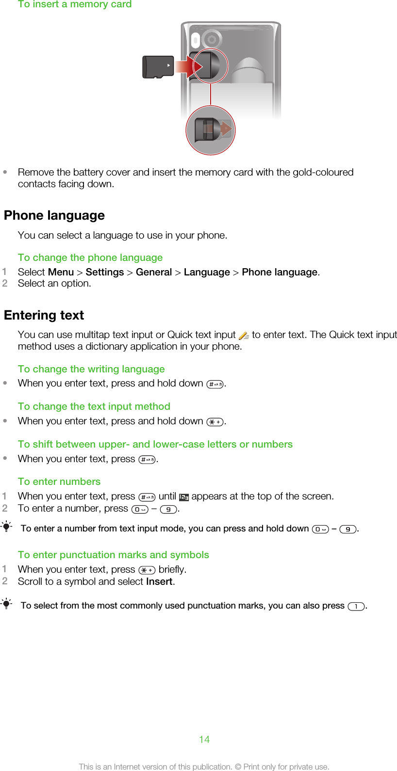 To insert a memory card•Remove the battery cover and insert the memory card with the gold-colouredcontacts facing down.Phone languageYou can select a language to use in your phone.To change the phone language1Select Menu &gt; Settings &gt; General &gt; Language &gt; Phone language.2Select an option.Entering textYou can use multitap text input or Quick text input   to enter text. The Quick text inputmethod uses a dictionary application in your phone.To change the writing language•When you enter text, press and hold down  .To change the text input method•When you enter text, press and hold down  .To shift between upper- and lower-case letters or numbers•When you enter text, press  .To enter numbers1When you enter text, press   until   appears at the top of the screen.2To enter a number, press   –  .To enter a number from text input mode, you can press and hold down   –  .To enter punctuation marks and symbols1When you enter text, press   briefly.2Scroll to a symbol and select Insert.To select from the most commonly used punctuation marks, you can also press  .14This is an Internet version of this publication. © Print only for private use.