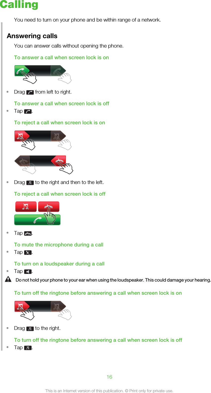 CallingYou need to turn on your phone and be within range of a network.Answering callsYou can answer calls without opening the phone.To answer a call when screen lock is on•Drag   from left to right.To answer a call when screen lock is off•Tap  .To reject a call when screen lock is on•Drag   to the right and then to the left.To reject a call when screen lock is off•Tap  .To mute the microphone during a call•Tap  .To turn on a loudspeaker during a call•Tap  .Do not hold your phone to your ear when using the loudspeaker. This could damage your hearing.To turn off the ringtone before answering a call when screen lock is on•Drag   to the right.To turn off the ringtone before answering a call when screen lock is off•Tap  .16This is an Internet version of this publication. © Print only for private use.